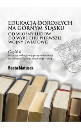 Edukacja dorosłych na Górnym Śląsku od Wiosny Ludów do wybuchu pierwszej wojny światowej Część 2 Instytucjonalne formy pracy ośw - Beata Matusek - Ebook - 978-83-68024-15-9