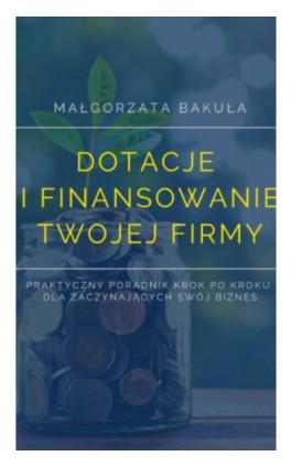 Dotacje i finansowanie Twojej firmy. Praktyczny poradnik krok po kroku dla zaczynających swój biznes - Małgorzata Bakuła - Ebook - 978-83-962596-1-5