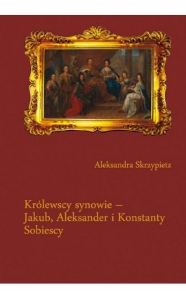 Królewscy synowie – Jakub, Aleksander i Konstanty Sobiescy - Aleksandra Skrzypietz - Ebook - 978-83-226-2329-9