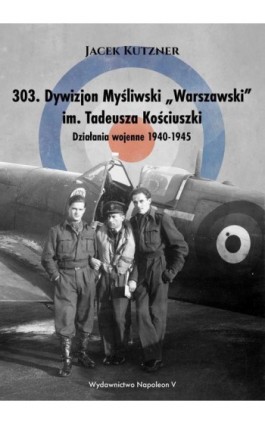 303. Dywizjon Myśliwski „Warszawski” im. Tadeusza Kościuszki. Działania wojenne 1940-1945 - Jacek Kutzner - Ebook - 978-83-7889-770-5