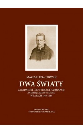 Dwa światy. Zagadnienie identyfikacji narodowej Andrzeja Szeptyckiego w latach 1865-1914 - Magdalena Nowak - Ebook - 978-83-7865-911-2