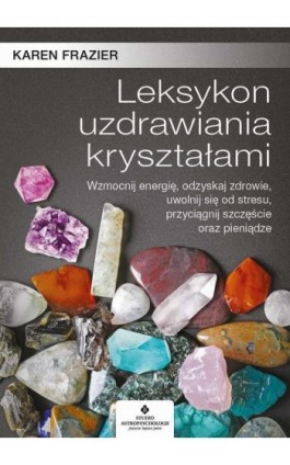 Leksykon uzdrawiania kryształami. Wzmocnij energię, odzyskaj zdrowie, uwolnij się od stresu, przyciągnij szczęście oraz pieniądz - Karen Frazier - Ebook - 978-83-8171-244-6