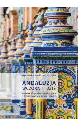 Andaluzja wczoraj i dziś. Południe Hiszpanii w czasach kryzysu – geneza, przyczyny, kierunki zmian - Agnieszka Kasińska-Metryka - Ebook - 978-83-7133-722-2