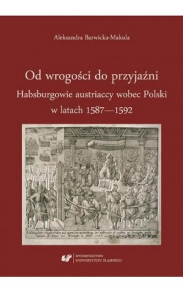 Od wrogości do przyjaźni. Habsburgowie austriaccy wobec Polski w latach 1587–1592 - Aleksandra Barwicka‑Makula - Ebook - 978-83-226-3291-8