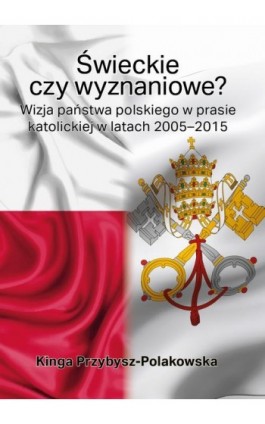 Świeckie czy wyznaniowe? Wizja państwa polskiego w prasie katolickiej w latach 2005–2015 - Kinga Przybysz-Polakowska - Ebook - 978-83-66353-22-0