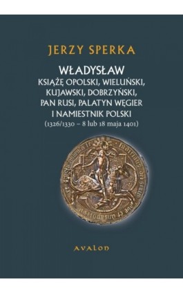 Władysław Książe Opolski, Wieluński, Kujawski, Dobrzyński, Pan Rusi, Palatyn Węgier i namiestnik Polski - Jerzy Sperka - Ebook - 978-83-7730-956-8