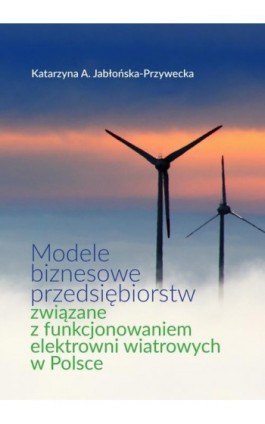 Modele biznesowe przedsiębiorstw związane z funkcjonowaniem elektrowni wiatrowych w Polsce - Katarzyna A. Jabłońska-Przywecka - Ebook - 978-83-66264-68-7