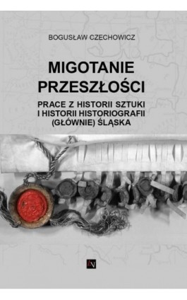MIGOTANIE PRZESZŁOŚCI PRACE Z HISTORII SZTUKI I HISTORII HISTORIOGRAFII (GŁÓWNIE) ŚLĄSKA - Bogusław Czechowicz - Ebook - 978-83-66358-69-0