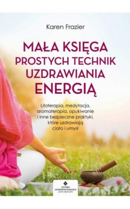 Mała księga prostych technik uzdrawiania energią. Litoterapia, medytacja, aromaterapia, reiki, opukiwanie i inne bezpieczne prak - Karen Frazier - Ebook - 978-83-8171-403-7