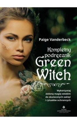 Kompletny podręcznik Green Witch. Wykorzystaj zieloną magię wiedźm do skutecznych zaklęć i rytuałów ochronnych - Paige Vanderbeck - Ebook - 978-83-8171-579-9