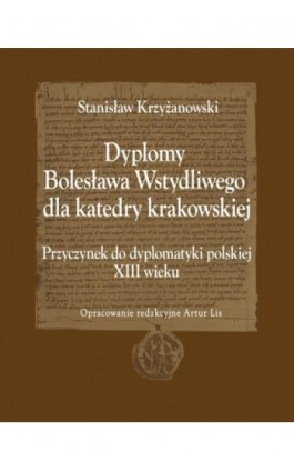 Dyplomy Bolesława Wstydliwego dla katedry krakowskiej. Przyczynek do dyplomatyki polskiej XIII wieku - Stanisław Krzyżanowski - Ebook - 978-83-7639-247-9