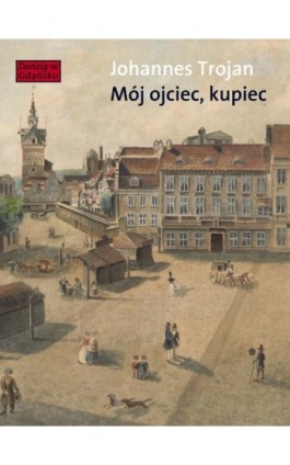 Mój ojciec kupiec. Opowieści i wspomnienia z dziewiętnastowiecznego Gdańska - Johannes Trojan - Ebook - 978-83-7908-087-8