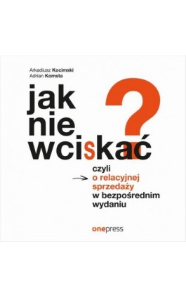 Jak nie wciskać? Czyli o relacyjnej sprzedaży w bezpośrednim wydaniu - Arkadiusz Kocimski - Audiobook - 978-83-283-8725-6