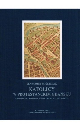 Katolicy w protestanckim Gdańsku od drugiej połowy XVI do końca XVIII wieku - Sławomir Kościelak - Ebook - 978-83-7865-013-3