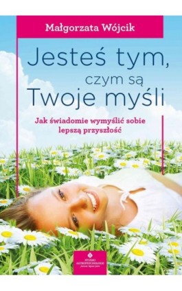 Jesteś tym, czym są Twoje myśli. Jak świadomie wymyślić sobie lepszą przyszłość - Małgorzata Wojcik - Ebook - 978-83-8171-590-4