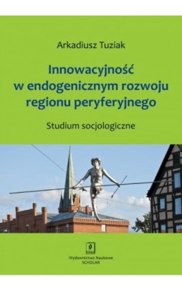 Innowacyjność w endogenicznym rozwoju regionu peryferyjnego. Studium socjologiczne - Arkadiusz Tuziak - Ebook - 978-83-7383-624-2