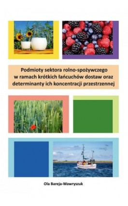 Podmioty sektora rolno-spożywczego w ramach krótkich łańcuchów dostaw oraz determinanty ich koncentracji przestrzennej - Ola Bareja-Wawryszuk - Ebook - 978-83-671-6267-8