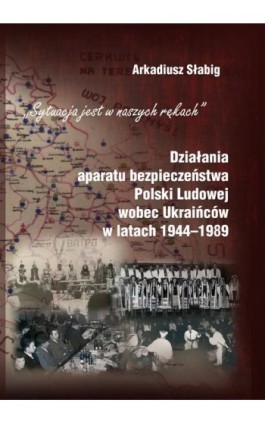 ""Sytuacja jest w naszych rękach"". Działania aparatu bezpieczeństwa Polski Ludowej wobec Ukraińców w latach 1944-1989 - Arkadiusz Słabig - Ebook - 978-83-7467-295-5