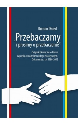 ""Przebaczamy i prosimy o przebaczenie"". Związek Ukraińców w Polsce w polsko-ukraińskim dialogu historycznym. Dokumenty z lat 1 - Roman Drozd - Ebook - 978-83-7467-316-7