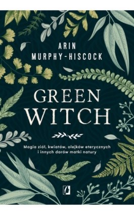 Green Witch. Magia ziół, kwiatów, olejków eterycznych i innych darów matki natury - Arin Murphy-Hiscock - Ebook - 978-83-66338-53-1